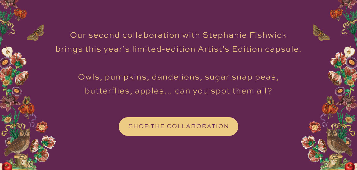 Our second collaboration with Stephanie Fishwick brings this year’s limited-edition Artist’s Edition capsule.  Owls, pumpkins, dandelions, sugar snap peas, butterflies, apples… can you spot them all?
