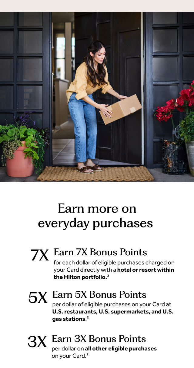 Earn more on everyday purchases. Earn 7X Bonus Points for each dollar of eligible purchases charged on your Card directly with a hotel or resort within the Hilton portfolio.[2] Earn 5X Bonus Points per dollar of eligible purchases on your Card at U.S. restaurants, U.S. supermarkets, and U.S. gas stations.[2] Earn 3X Bonus Points per dollar on all other eligible purchases on your Card.[2] 