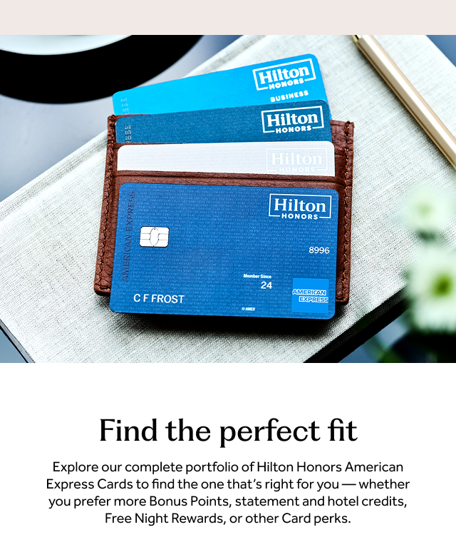 Find the perfect fit. Explore our complete portfolio of Hilton Honors American Express Cards to find the one that's right for you — whether you prefer more Bonus Points, statement and hotel credits, Free Night Rewards, or other Card perks.
