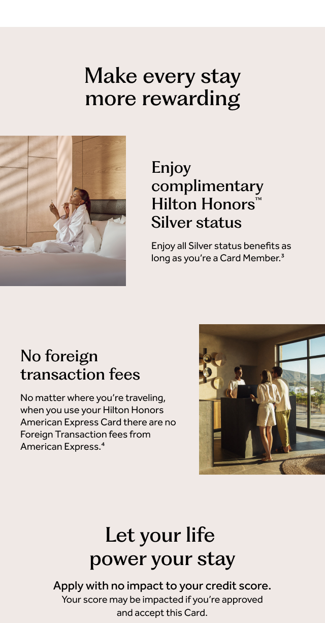 Make every stay more rewarding. Enjoy complimentary Hilton Honors Silver status as long as you’re a Card Member.[3] No foreign transaction fees. No matter where you're traveling, when you use your Hilton Honors American Express Card there are no Foreign Transaction fees from American Express.[4] Let your life power your stay. Apply with no impact to your credit score. Your score may be impacted if you’re approved and accept this Card.