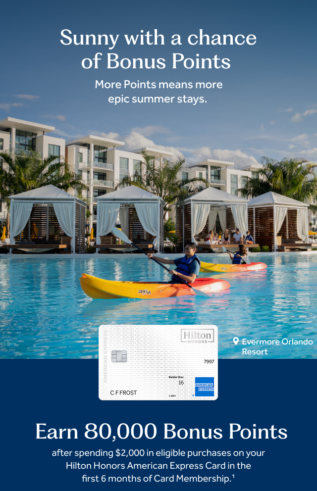 Sunny with a chance of Bonus Points. More Points means more epic summer stays. Below the text is a closeup of a man and a woman peacefully rowing two separate kayaks through a pristine pool at Evermore Orlando Resort. Behind them is a row of private poolside cabanas draped with white linens, and a group of guests sitting and talking on outdoor furniture. Below this image is a photo of the white Hilton Honors Card. Earn 80,000 Bonus Points after spending $2,000 in eligible purchases on your Hilton Honors American Express Card in the first 6 months of Card Membership.[1]