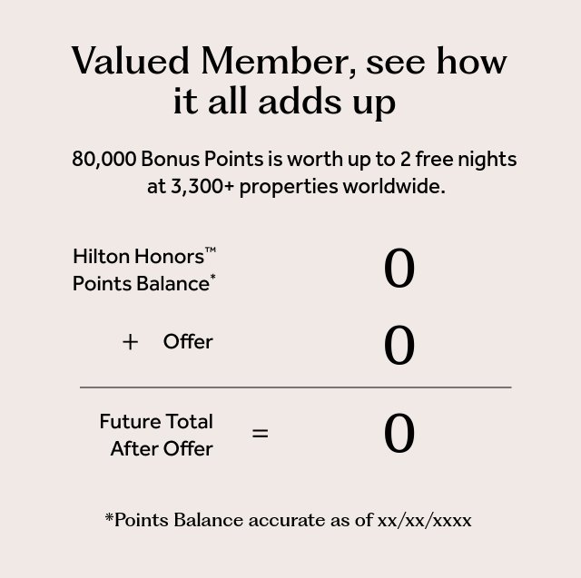 World, see how it all adds up. 80000 Bonus Points is worth up to 2 free nights at 3,300+ properties worldwide. Hilton Honors™ Points Balance* 0 + Offer 80000 = Future Total After Offer 80000. *Points balance accurate as of 06/03/2025.
