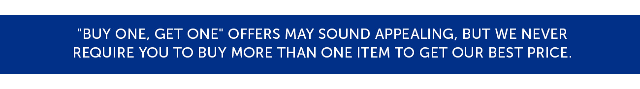 "Buy One, Get One" offers may sound appealing, but we never require you to buy more than one item to get our best price.