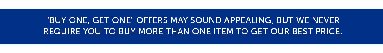 "Buy One, Get One" offers may sound appealing, but we never Require you to buy more than one item to get our best price.