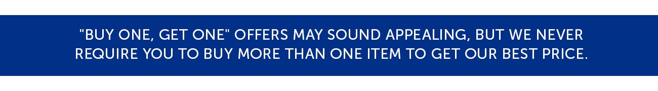"Buy One, Get One" offers may sound appealing, but we never Require you to buy more than one item to get our best price.