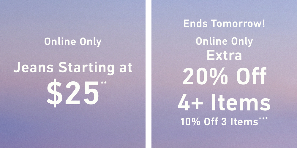 Online Only  Jeans Starting at $25**    Ends Tomorrow! Online Only  Extra 20% Off 4+ Items&nbsp;  10% Off 3 Items***