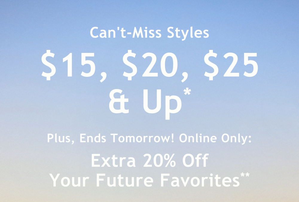Can't-Miss Styles  $15, $20, $25 & Up*  Plus, Ends Tomorrow! Online Only:  Extra 20% Off Your Future Favorites**