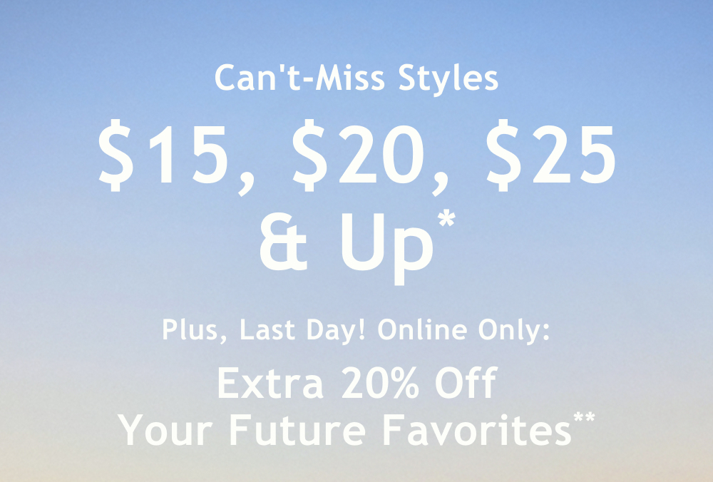Can't-Miss Styles  $15, $20, $25 & Up*  Plus, Last Day! Online Only:  Extra 20% Off Your Future Favorites**