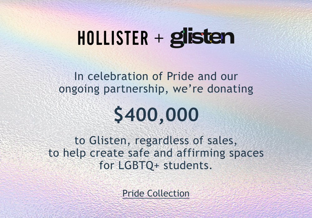[[Hollister + Glisten]]  In celebration of Pride and our ongoing partnership, we’re donating $400,000 to Glisten, regardless of sales, to help create safe and affirming spaces for LGBTQ+ students.  <Pride Collection