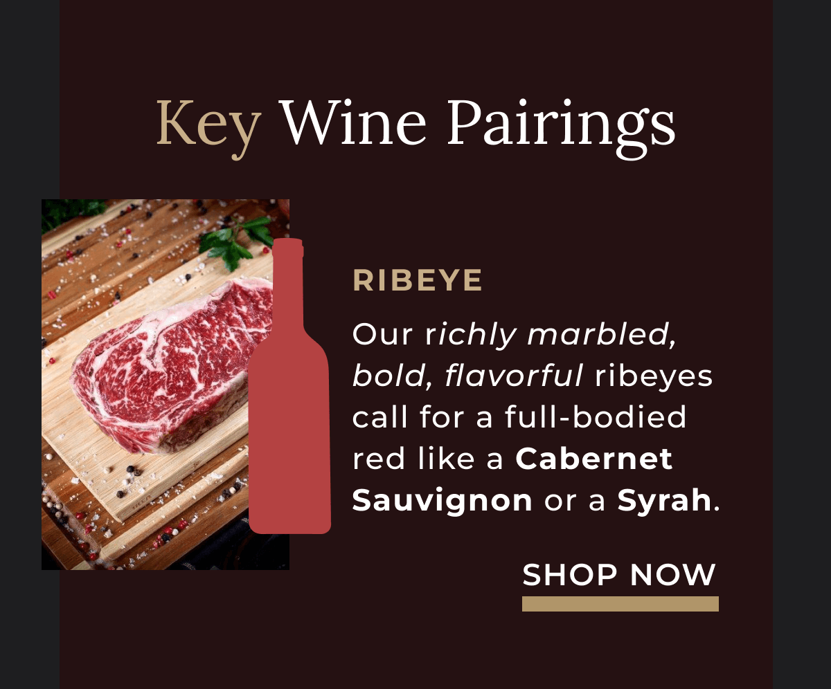 Our richly marbled, bold, flavorful ribeyes call for a full-bodied red like a Cabernet Sauvignon or a Syrah. 