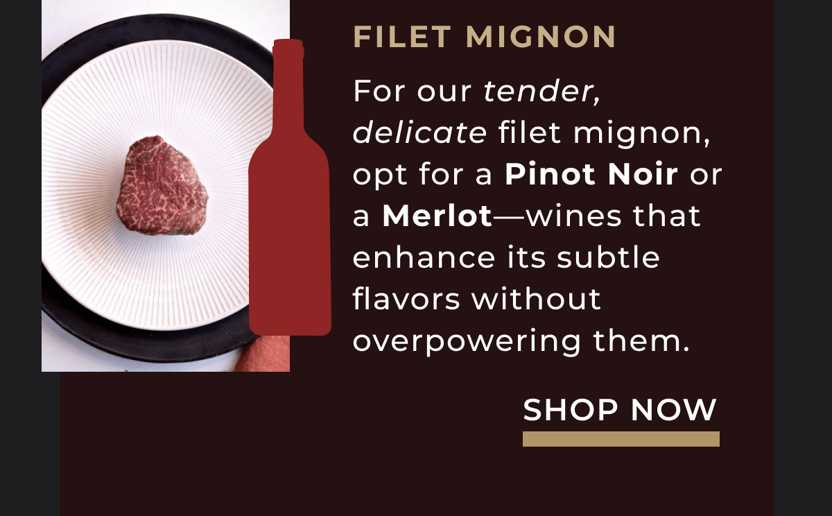 For our tender, delicate filet mignon, opt for a Pinot Noir or a Merlot—wines that enhance its subtle flavors without overpowering them.