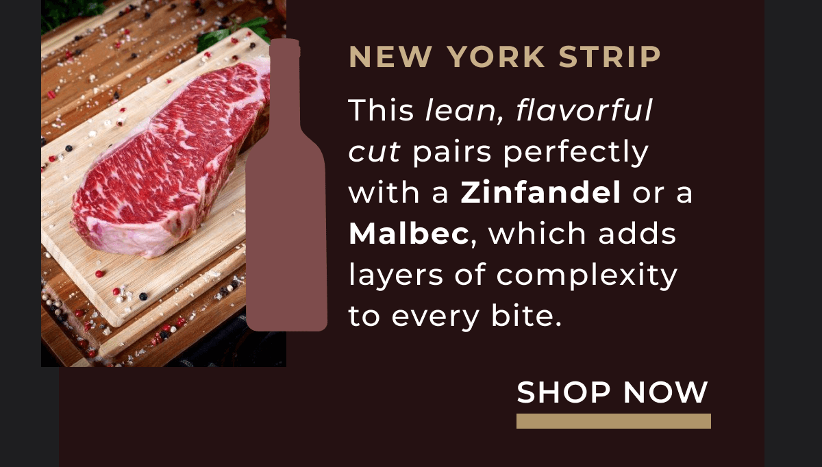 New York Strip This lean, flavorful cut pairs perfectly with a Zinfandel or a Malbec, which adds layers of complexity to every bite.