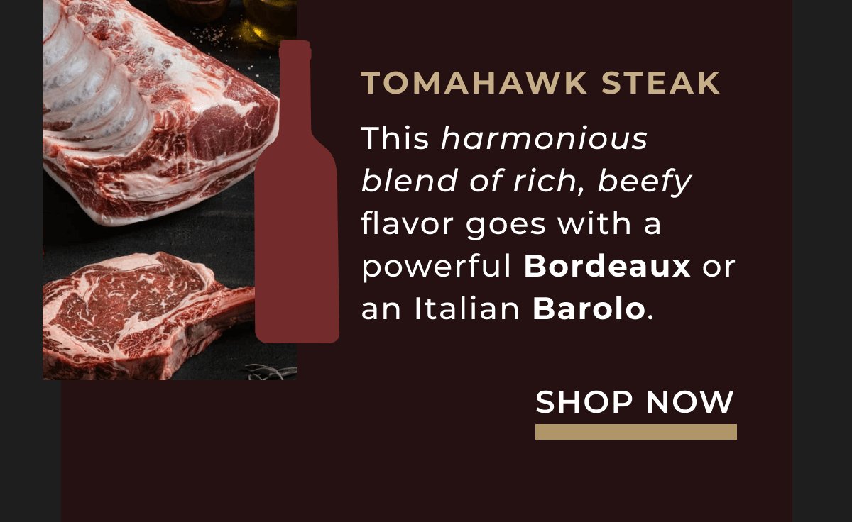 Tomahawk Steak This harmonious blend of rich, beefy flavor goes with a powerful Bordeaux or an Italian Barolo. 