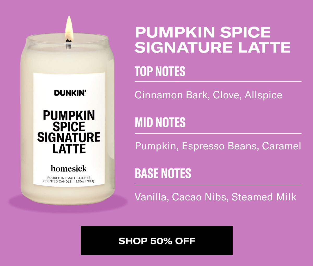 Pumpkin Spice Latte | Top Notes - Cinnamon Bark, Clove, Allspice | Mid Notes - Pumpkin, Espresso Beans, Caramel | Base Notes - Vanilla, Cacao Nibs, Steamed Milk | Shop 50% Off