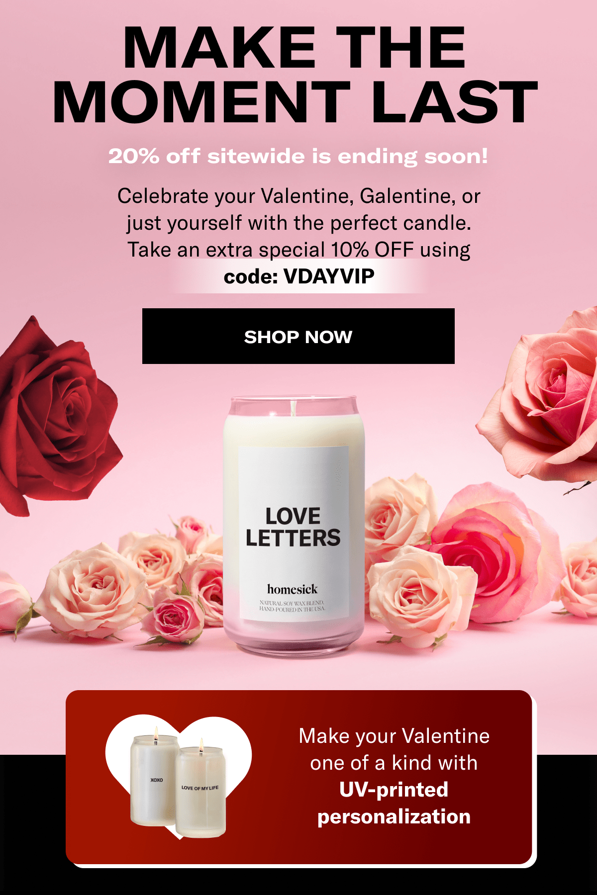 Make the moment last | 20% off sitewide is ending soon! | Celebrate your Valentine, Galentine, or just yourself with the perfect candle. Take an extra special 10% OFF using code: VDAYVIP | Shop now | Make your Valentine one of a kind with UV-printed personalization