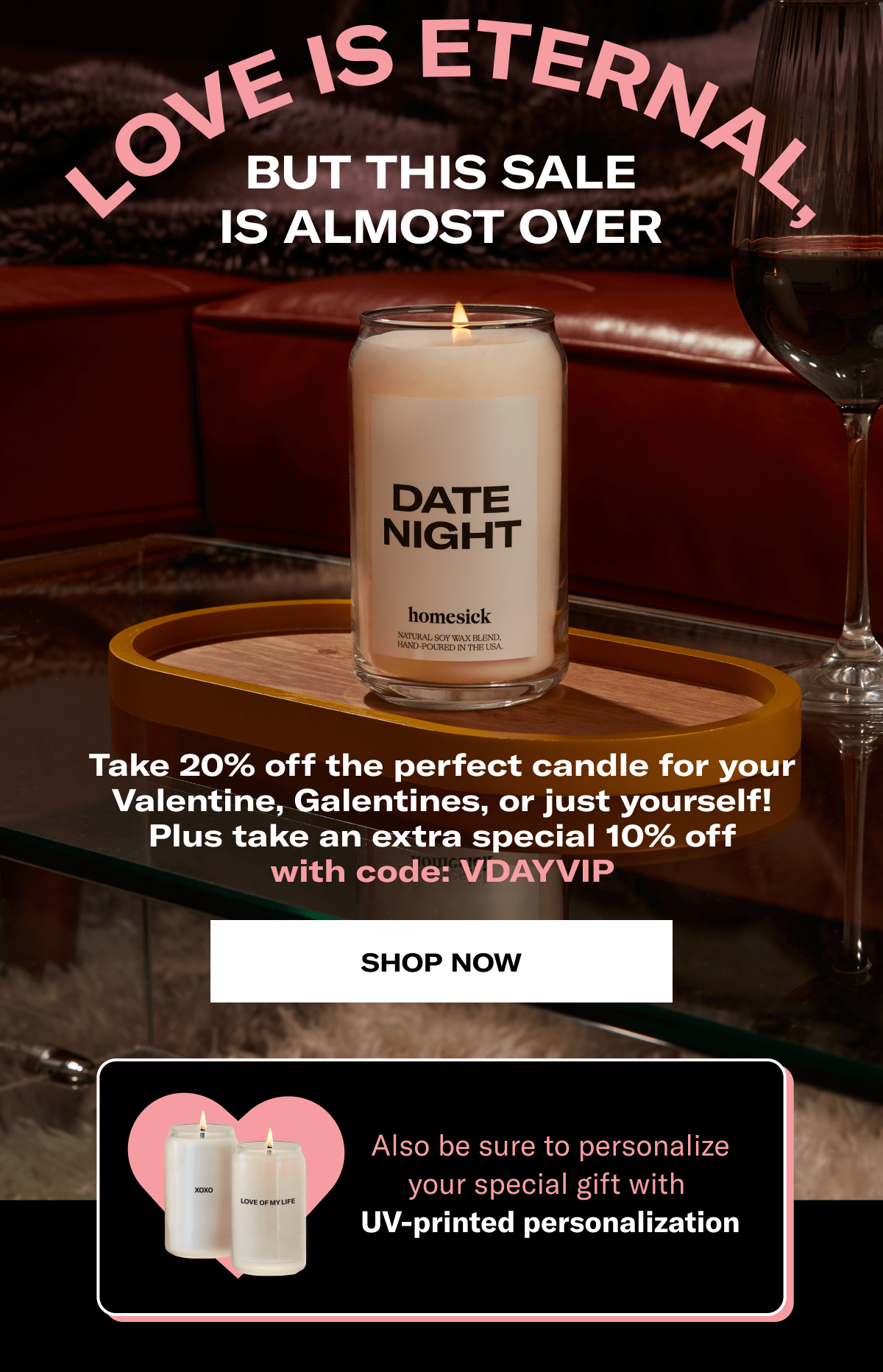 Love is eternal, but this sale is almost over | Take 20% off the perfect candle for your Valentine, Galentines, or just yourself! Plus take an extra special 10% off with code: VDAYVIP | Shop now | Also be sure to personalize your special gift with  UV-printed personalization