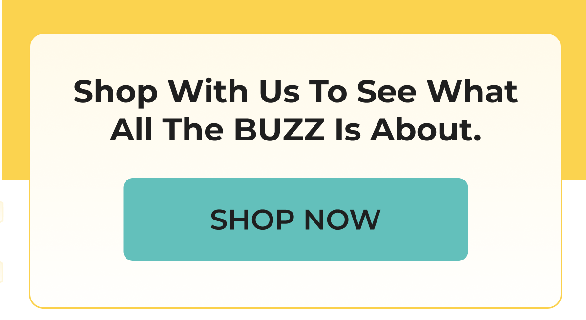 Shop With Us To See What All The BUZZ Is About. SHOP NOW