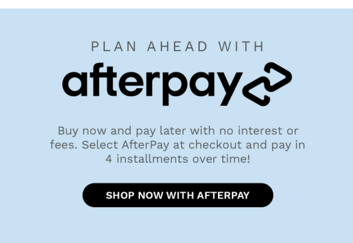 PLAN AHEAD WITH afterpay Buy now and pay later with no interest or fees. Select AfterPay at checkout and pay in 4 installment