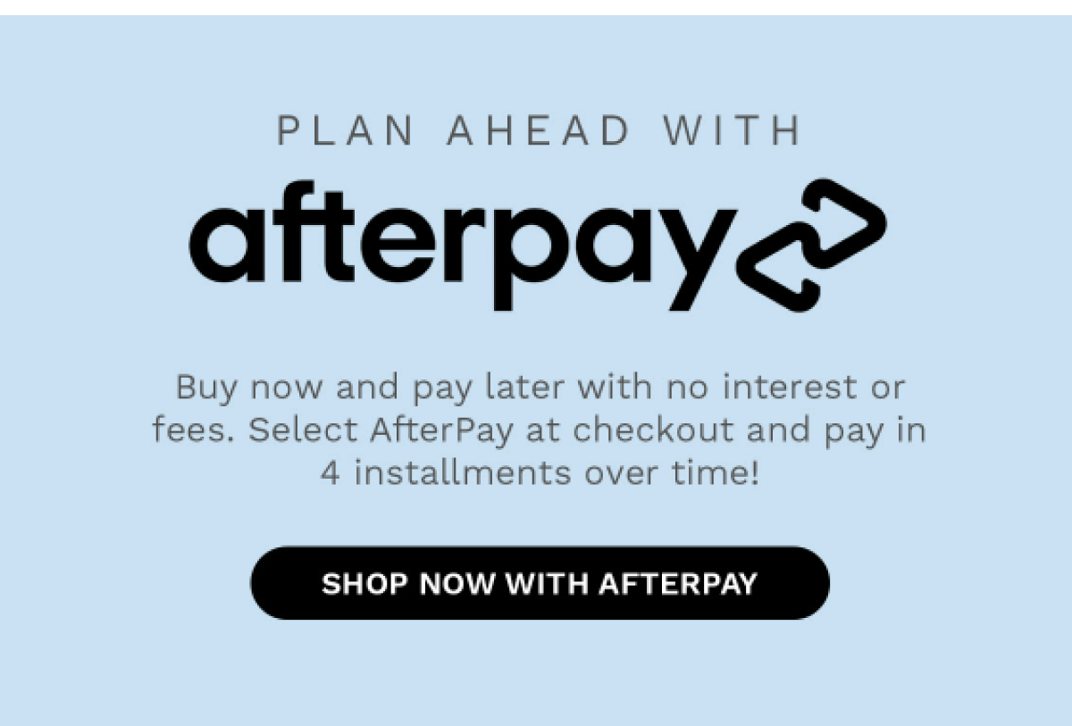 PLAN AHEAD WITH afterpay Buy now and pay later with no interest or fees. Select AfterPay at checkout and pay in 4 installment