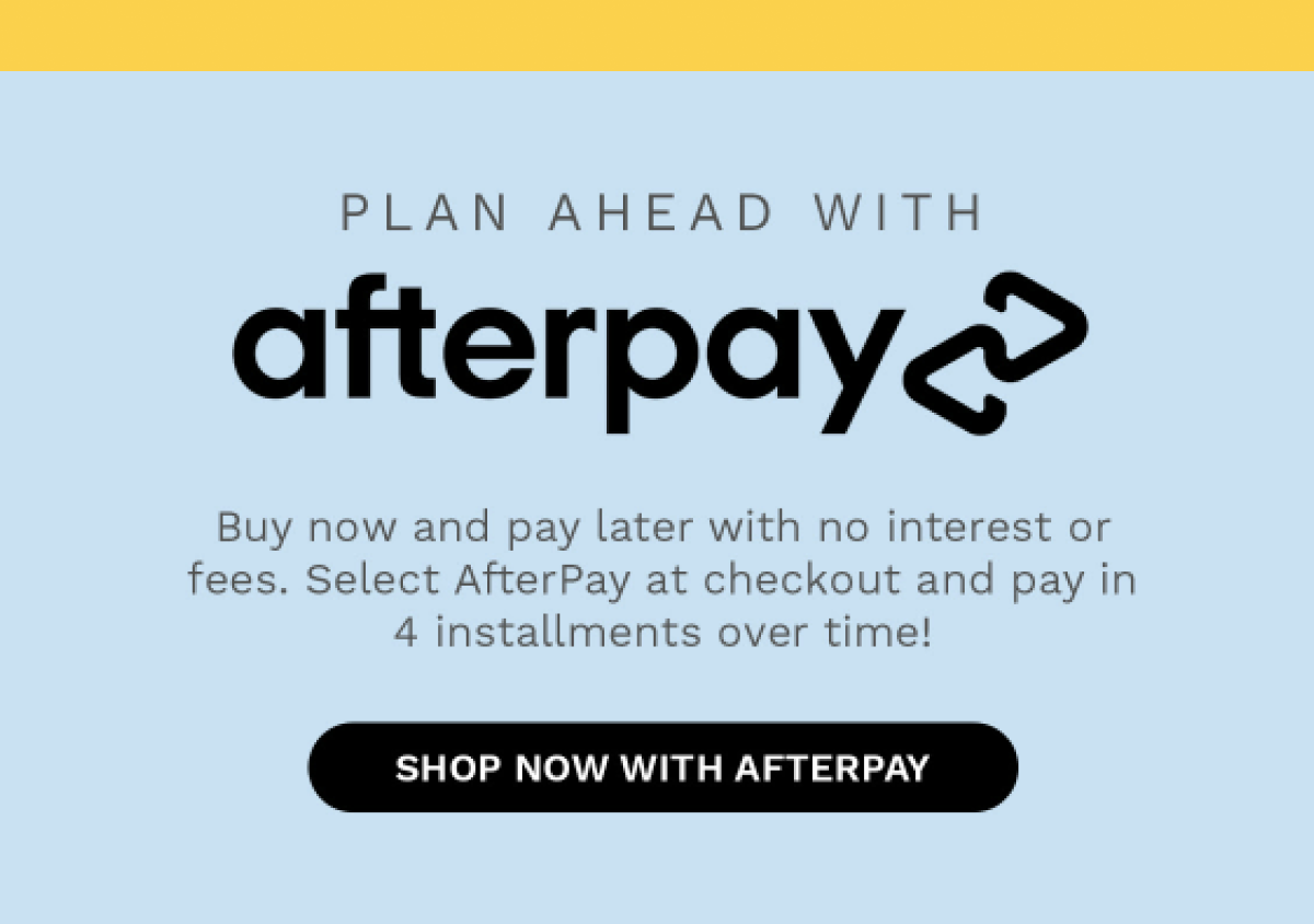 PLAN AHEAD WITH afterpay Buy now and pay later with no interest or fees. Select AfterPay at checkout and pay in 4