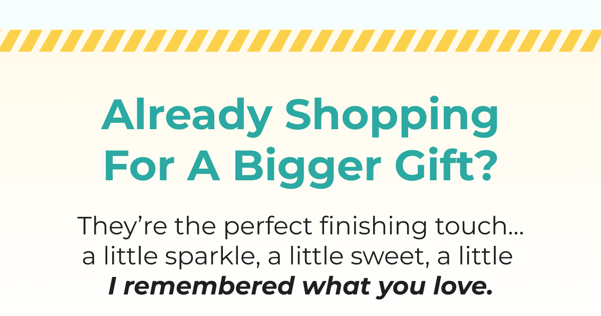 Already Shopping For A Bigger Gift? They're the perfect finishing touch... I remembered what you love.