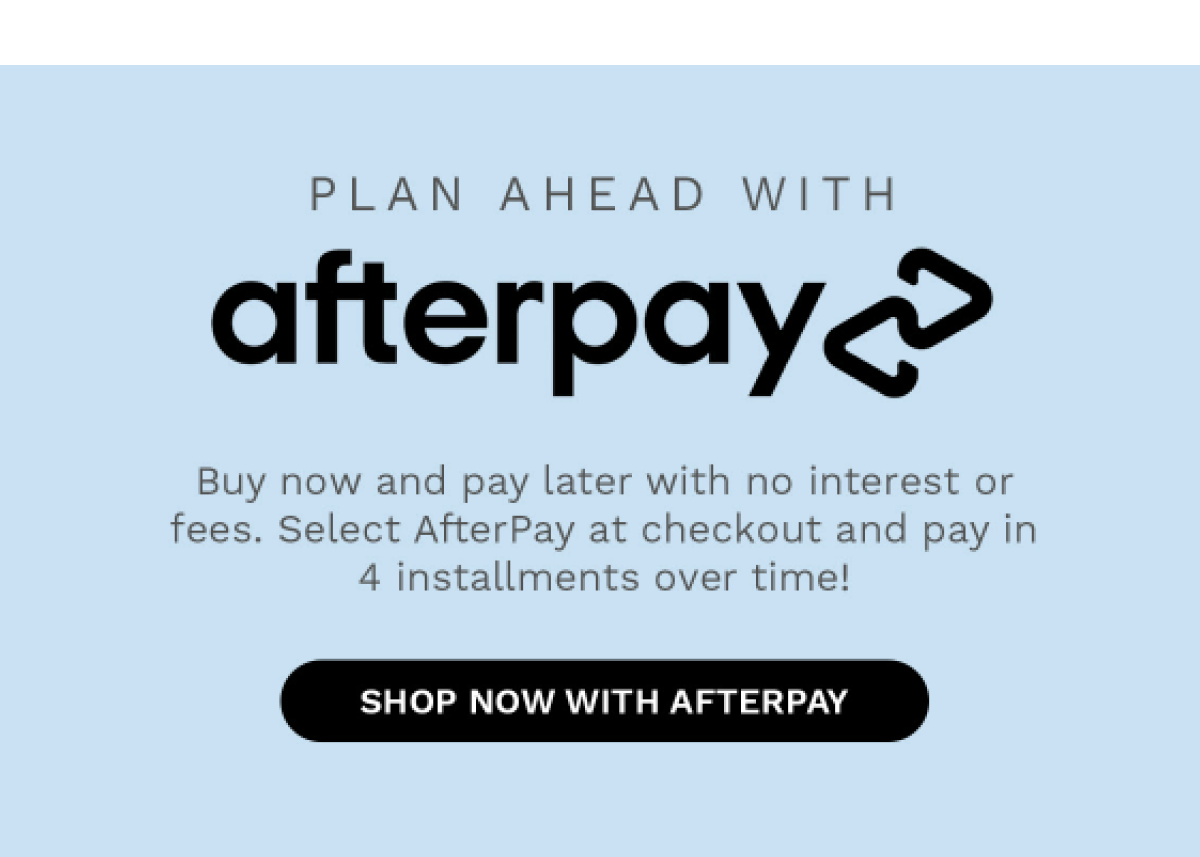 PLAN AHEAD WITH afterpay Buy now and pay later with no interest or fees. Select AfterPay at checkout and pay in 4