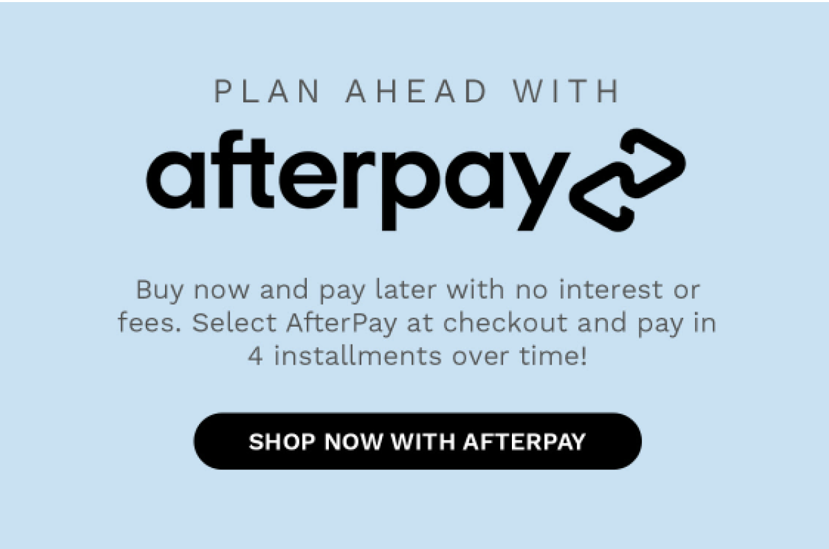 PLAN AHEAD WITH afterpay Buy now and pay later with no interest or fees. Select AfterPay at checkout and pay in 4... SHOP NOW