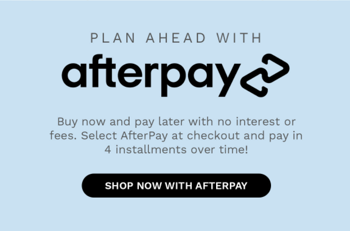PLAN AHEAD WITH afterpay Buy now and pay later with no interest or fees. Select AfterPay at checkout and pay in 4 installment