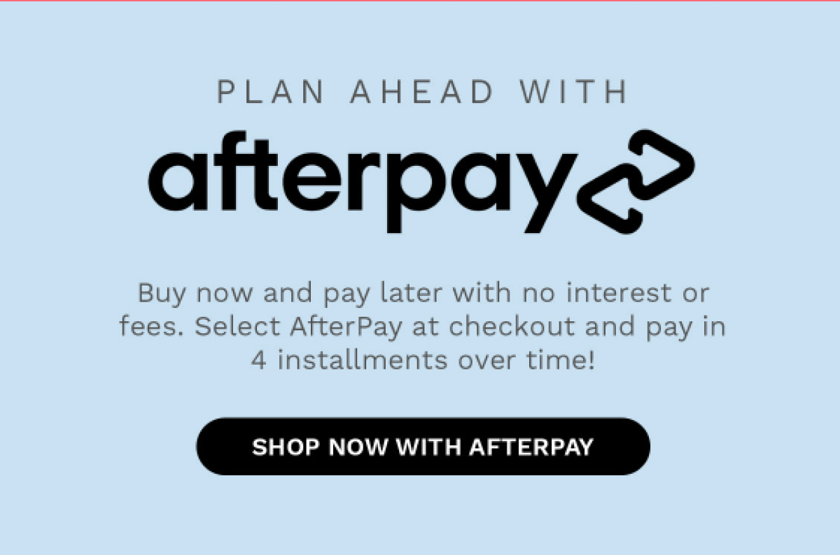 PLAN AHEAD WITH afterpay Buy now and pay later with no interest or fees. Select AfterPay at checkout and pay in 4 installment