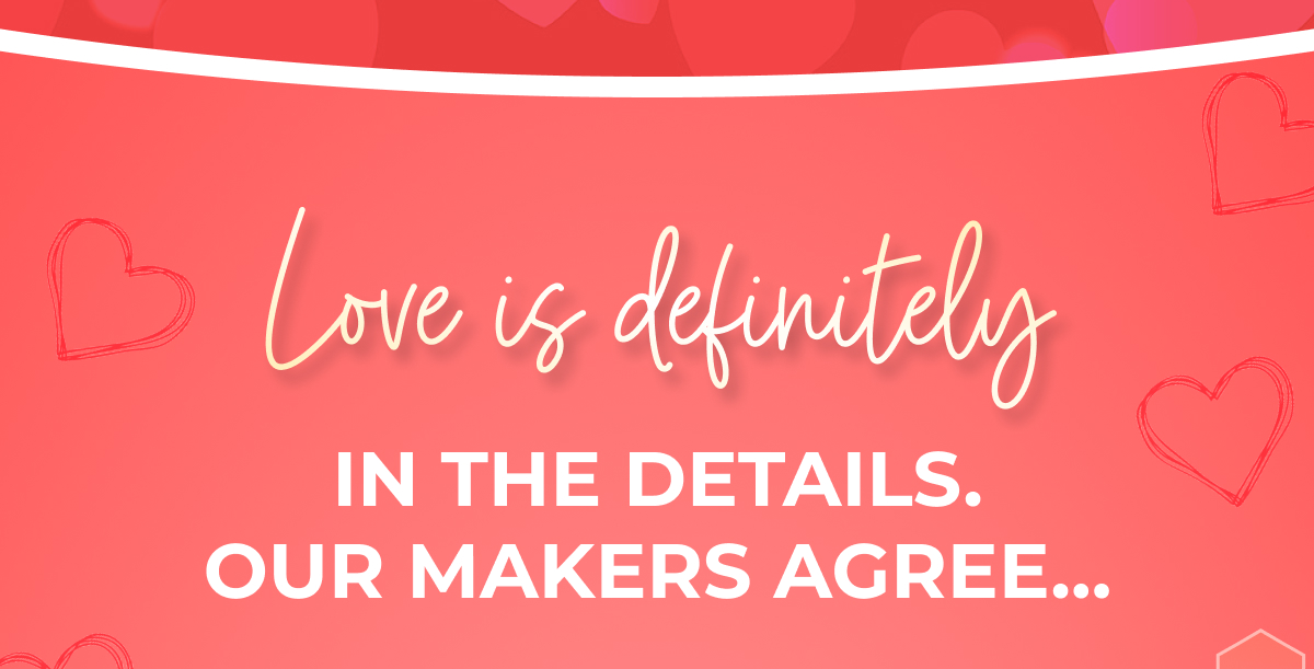 Love is definitely IN THE DETAILS. OUR MAKERS AGREE...
