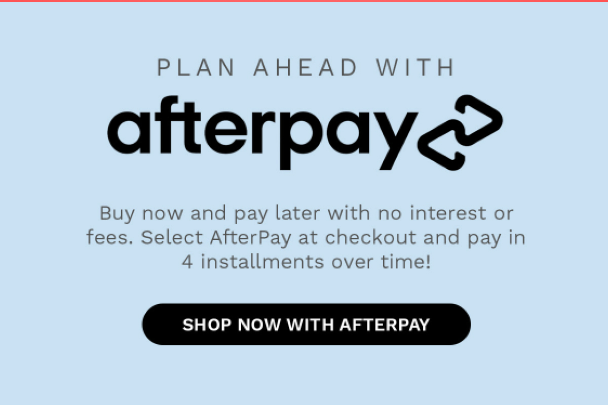 PLAN AHEAD WITH afterpay Buy now and pay later with no interest or fees. Select AfterPay at checkout and pay in 4 installment