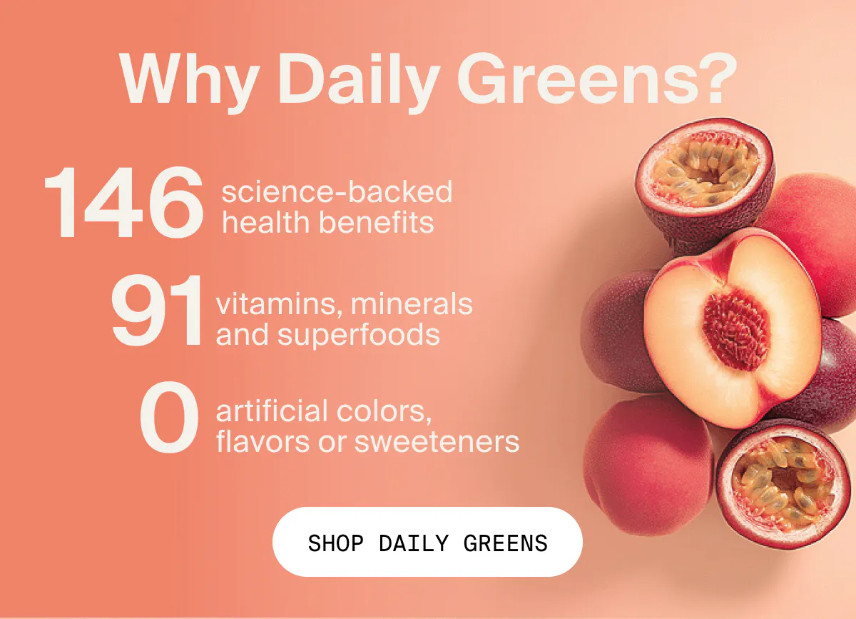 Why Daily Greens? 146 science-backed health benefits, 91 vitamins, minerals and superfoods, 0 artificial flavors, sweeteners, or colors.