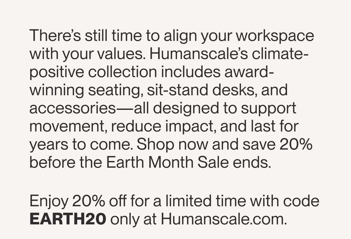 There’s still time to align your workspace with your values. Humanscale’s climate-positive collection includes award-winning seating, sit-stand desks, and accessories—all designed to support movement, reduce impact, and last for years to come. Shop now and save 20% before the Earth Month Sale ends.  Enjoy 20% off for a limited time with code EARTH20 only at Humanscale.com.