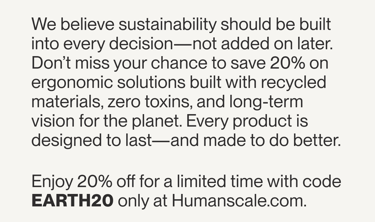 We believe sustainability should be built into every decision—not added on later. Don’t miss your chance to save 20% on ergonomic solutions built with recycled materials, zero toxins, and long-term vision for the planet. Every product is designed to last—and made to do better.  Enjoy 20% off for a limited time with code EARTH20 only at Humanscale.com.