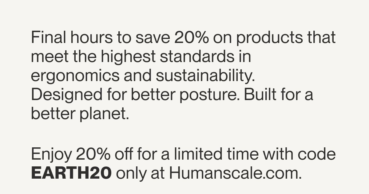 Final hours to save 20% on products that meet the highest standards in ergonomics and sustainability.  Designed for better posture. Built for a better planet.  Enjoy 20% off for a limited time with code EARTH20 only at Humanscale.com.