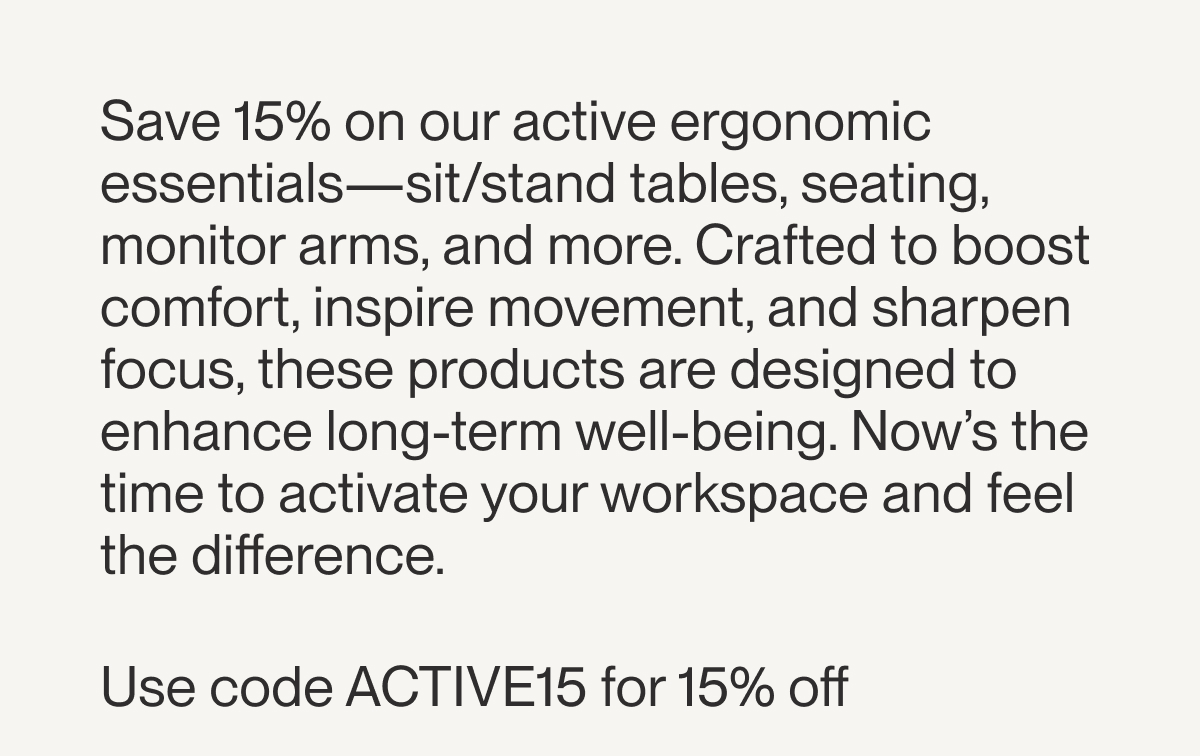 Save 15% on our active ergonomic essentials—sit/stand tables, seating, monitor arms, and more. Crafted to boost comfort, inspire movement, and sharpen focus, these products are designed to enhance long-term well-being. Now’s the time to activate your workspace and feel the difference.  Use code ACTIVE15 for 15% off