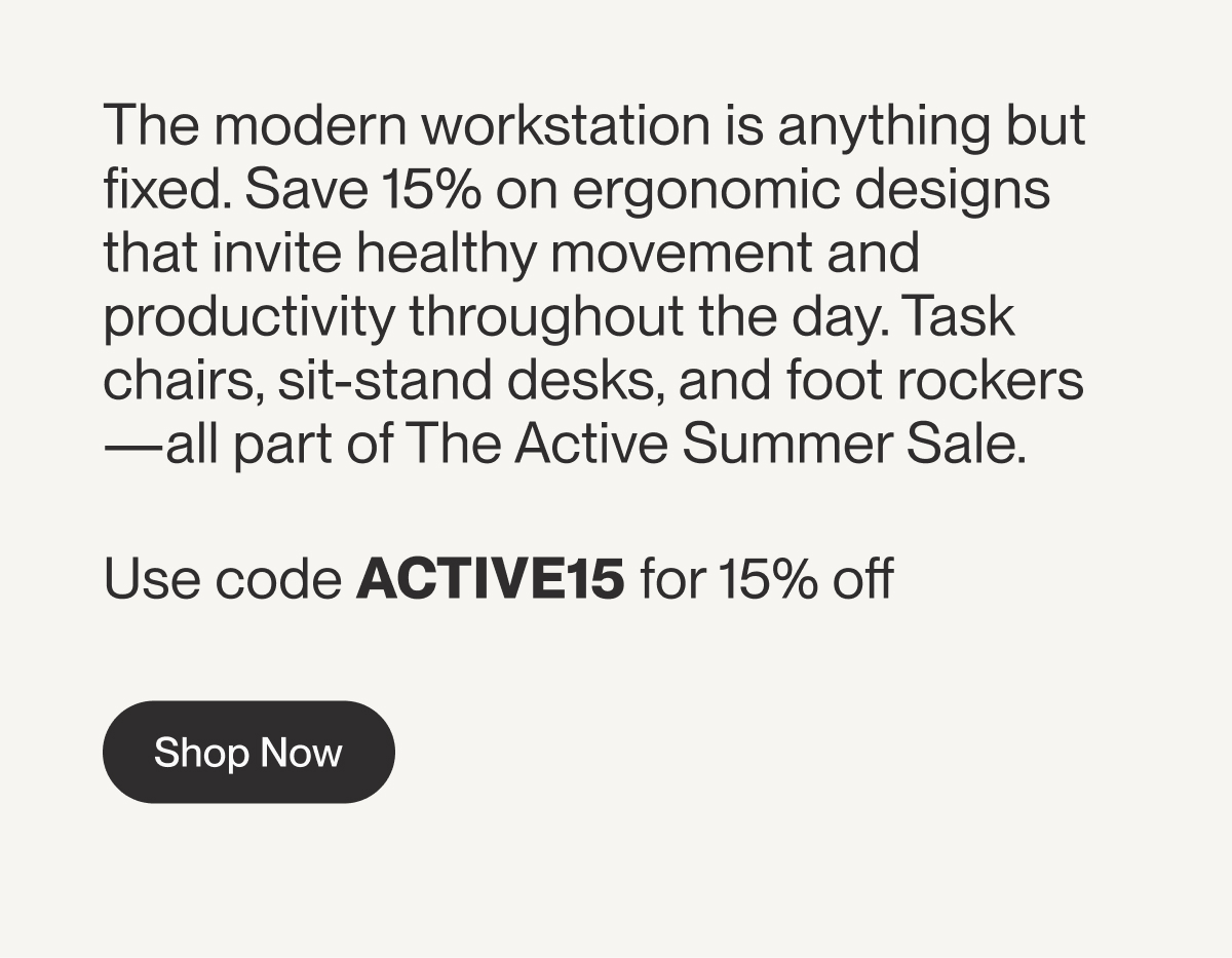The modern workstation is anything but fixed. Save 15% on ergonomic designs that invite healthy movement and productivity throughout the day. Task chairs, sit-stand desks, and foot rockers—all part of The Active Summer Sale.&nbsp;  Use code ACTIVE15 for 15% off 