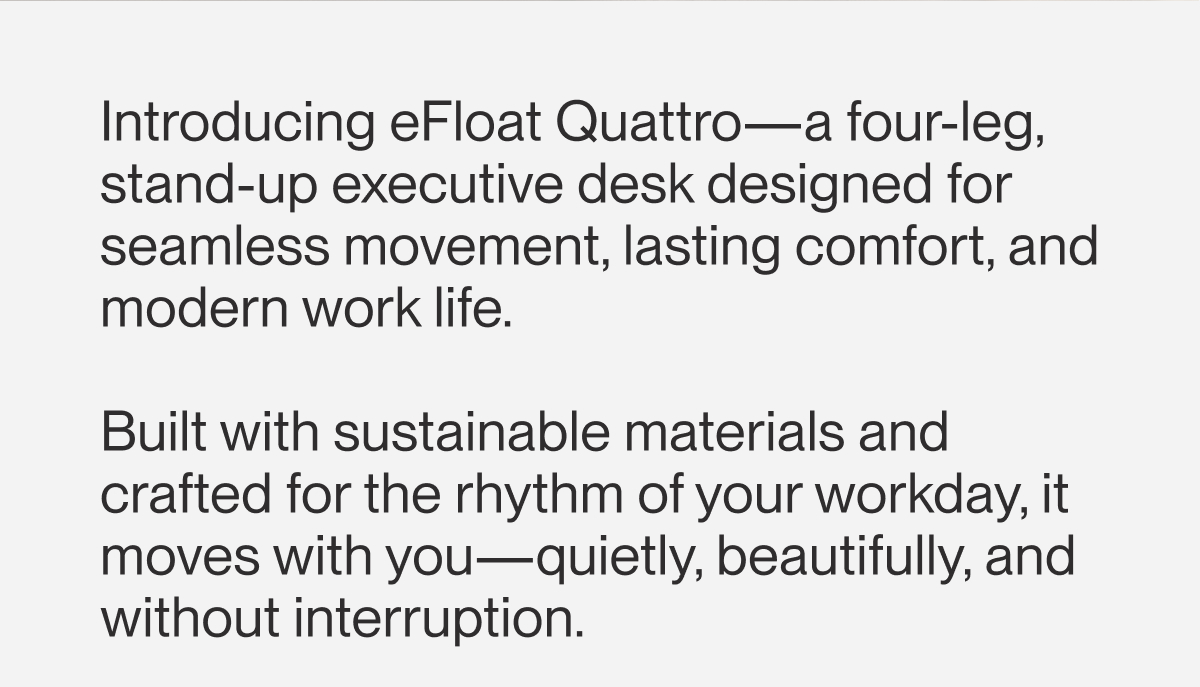 Introducing eFloat Quattro—a four-leg, stand-up executive desk designed for seamless movement, lasting comfort, and modern work life.   Built with sustainable materials and crafted for the rhythm of your workday, it moves with you—quietly, beautifully, and without interruption.