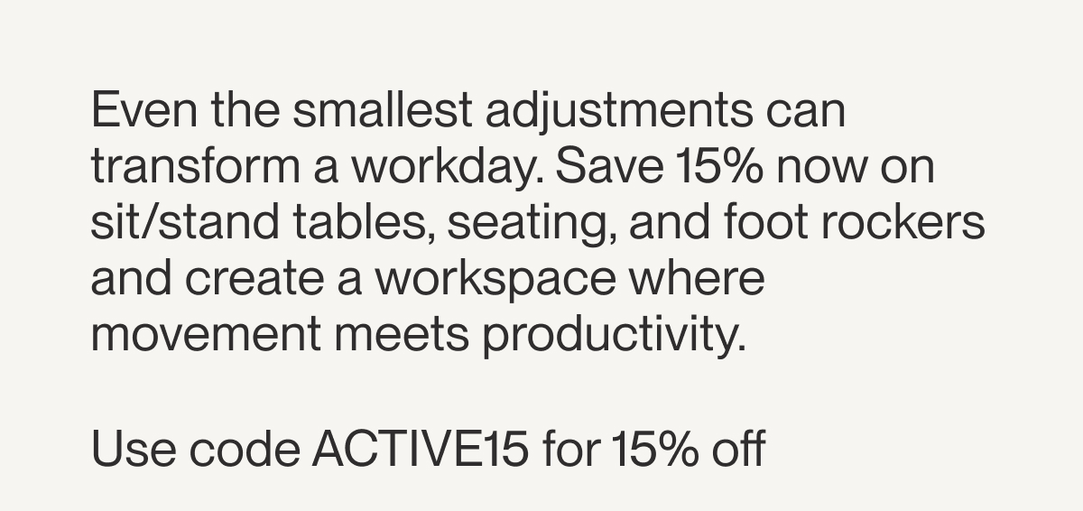 Even the smallest adjustments can transform a workday. Save 15% now on sit/stand tables, seating, and foot rockers and create a workspace where movement meets productivity.&nbsp;  Use code ACTIVE15 for 15% off&nbsp;