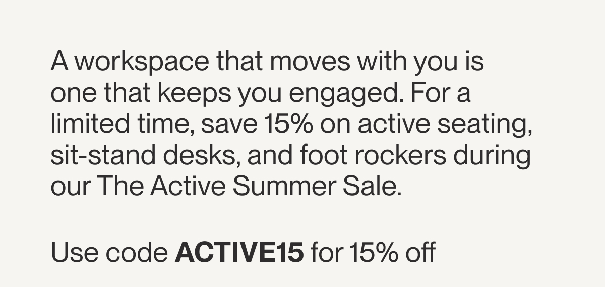 A workspace that moves with you is one that keeps you engaged. For a limited time, save 15% on active seating, sit-stand desks, and foot rockers during our The Active Summer Sale.&nbsp;  Use code ACTIVE15 for 15% off