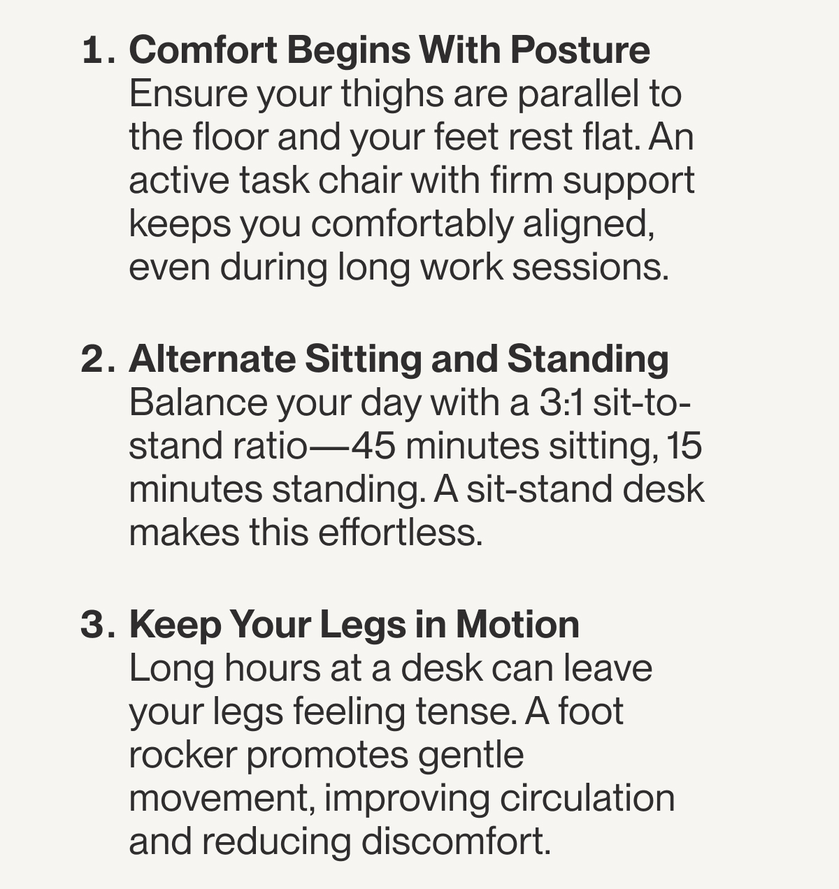 Comfort Begins With Posture&nbsp; Ensure your thighs are parallel to the floor and your feet rest flat. An active task chair with firm support keeps you comfortably aligned, even during long work sessions.&nbsp;  Alternate Sitting and Standing Balance your day with a 3:1 sit-to-stand ratio—45 minutes sitting, 15 minutes standing. A sit-stand desk makes this effortless.&nbsp;&nbsp;  Keep Your Legs in Motion Long hours at a desk can leave your legs feeling tense. A foot rocker promotes gentle movement, improving circulation and reducing discomfort.&nbsp;