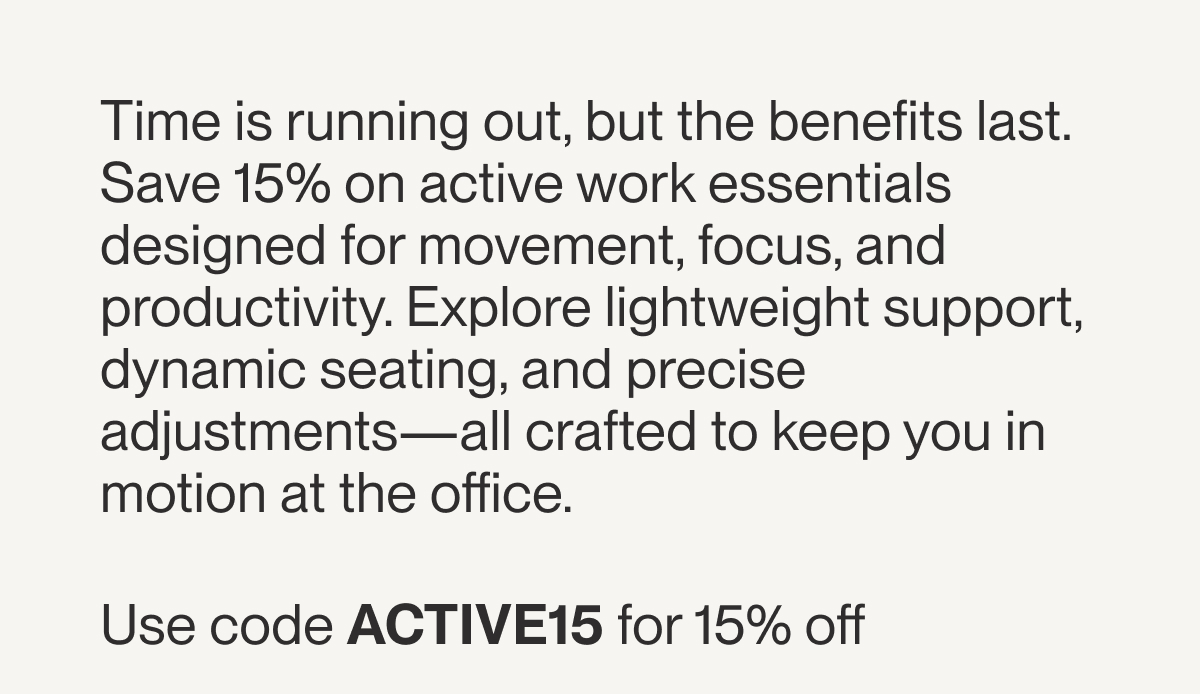 Time is running out, but the benefits last. Save 15% on active work essentials designed for movement, focus, and productivity. Explore lightweight support, dynamic seating, and precise adjustments—all crafted to keep you in motion at the office.&nbsp;  Use code ACTIVE15 for 15% off&nbsp;