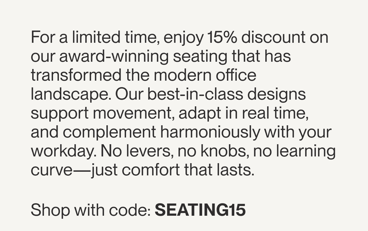For a limited time, enjoy 15% discount on our award-winning seating that has transformed the modern office landscape. Our best-in-class designs support movement, adapt in real time, and complement harmoniously with your workday. No levers, no knobs, no learning curve—just comfort that lasts.   Shop with code: SEATING15 