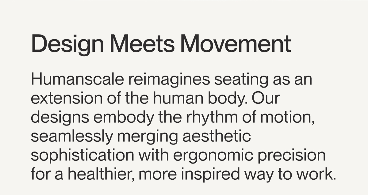 Design Meets Movement | Humanscale reimagines seating as an extension of the human body. Our designs embody the rhythm of motion, seamlessly merging aesthetic sophistication with ergonomic precision for a healthier, more inspired way to work. 