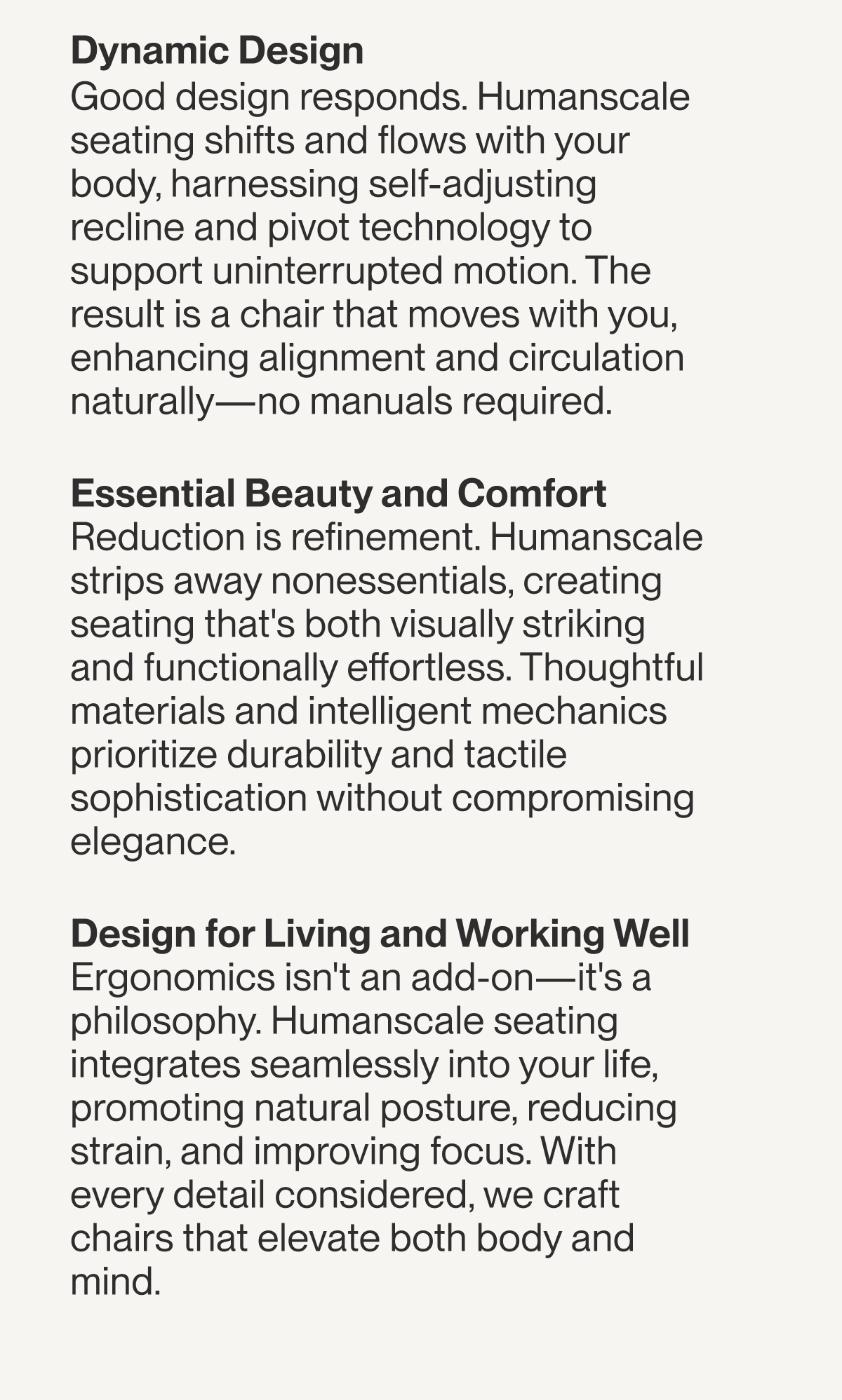 Dynamic Design Good design responds. Humanscale seating shifts and flows with your body, harnessing self-adjusting recline and pivot technology to support uninterrupted motion. The result is a chair that moves with you, enhancing alignment and circulation naturally—no manuals required.      Essential Beauty and Comfort       Reduction is refinement. Humanscale strips away nonessentials, creating seating that's both visually striking and functionally effortless. Thoughtful materials and intelligent mechanics prioritize durability and tactile sophistication without compromising elegance.     Design for Living and Working Well    Ergonomics isn't an add-on—it's a philosophy. Humanscale seating integrates seamlessly into your life, promoting natural posture, reducing strain, and improving focus. With every detail considered, we craft chairs that elevate both body and mind.