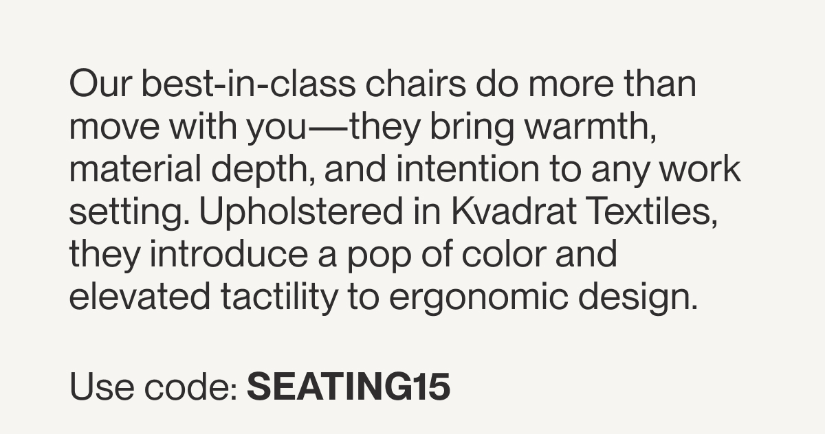 Our best-in-class chairs do more than move with you—they bring warmth, material depth, and intention to any work setting. Upholstered in Kvadrat Textiles, they introduce a pop of color and elevated tactility to ergonomic design.&nbsp;  Use code: SEATING15 