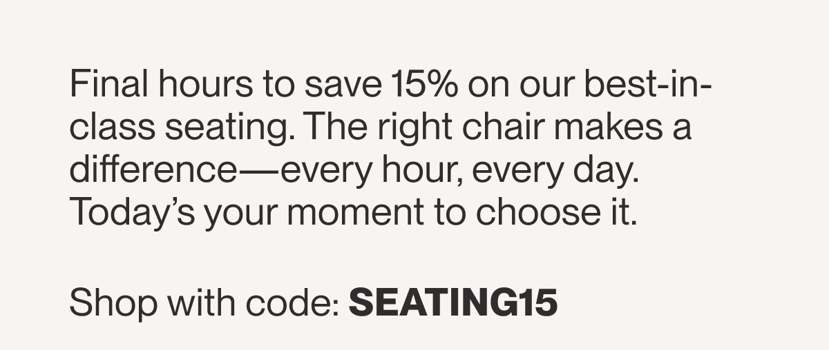 Final hours to save 15% on our best-in-class seating. The right chair makes a difference—every hour, every day. Today’s your moment to choose it.&nbsp;  Shop with code: SEATING15&nbsp;