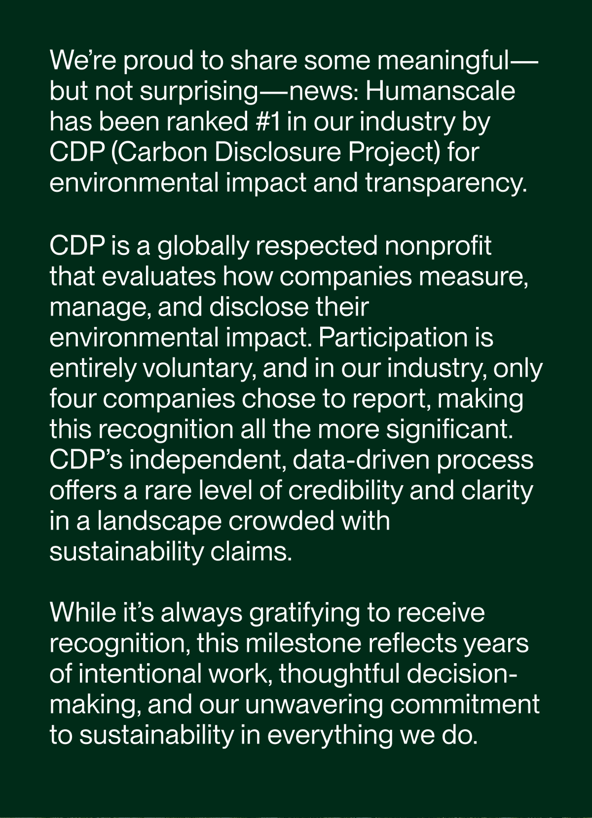 We’re proud to share some meaningful—but not surprising—news: Humanscale has been ranked #1 in our industry by CDP (Carbon Disclosure Project) for environmental impact and transparency.  CDP is a globally respected nonprofit that evaluates how companies measure, manage, and disclose their environmental impact. Participation is entirely voluntary, and in our industry, only four companies chose to report, making this recognition all the more significant. CDP’s independent, data-driven process offers a rare level of credibility and clarity in a landscape crowded with sustainability claims.  While it’s always gratifying to receive recognition, this milestone reflects years of intentional work, thoughtful decision-making, and our unwavering commitment to sustainability in everything we do.