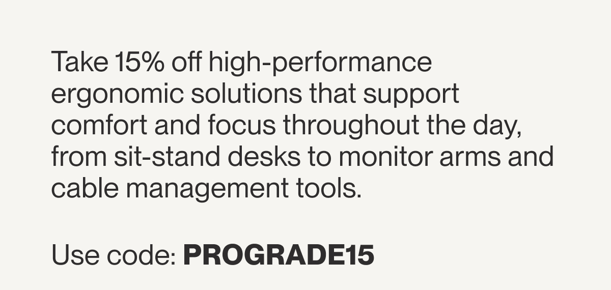 Take 15% off high-performance ergonomic solutions that support comfort and focus throughout the day, from sit-stand desks to monitor arms and cable management tools.  Use code: PROGRADE15&nbsp;