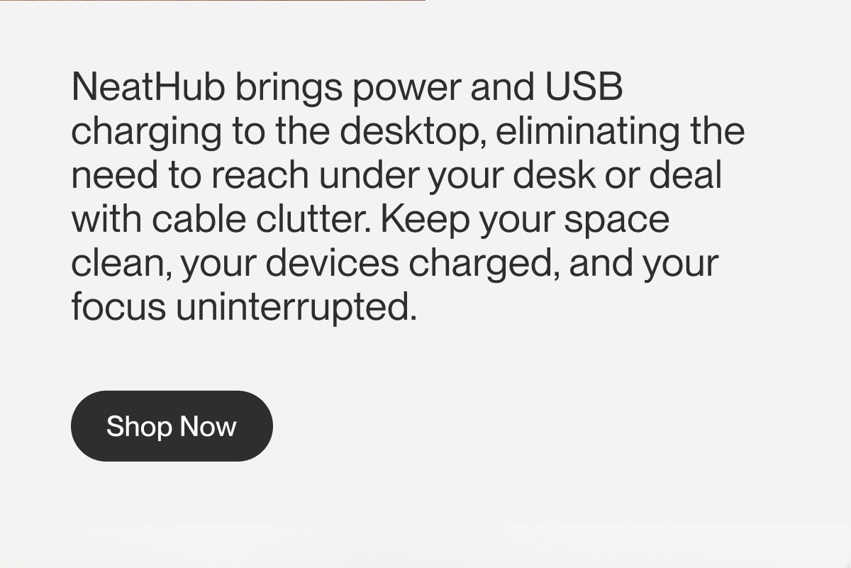 NeatHub brings power and USB charging to the desktop, eliminating the need to reach under your desk or deal with cable clutter. Keep your space clean, your devices charged, and your focus uninterrupted. | Shop Now